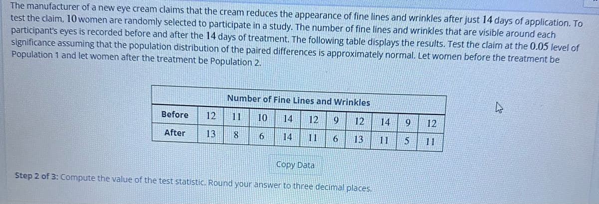 The manufacturer of a new eye cream claims that the cream reduces the appearance of fine lines and wrinkles after just 14 days of application. To
test the claim, 10 women are randomly selected to participate in a study. The number of fine lines and wrinkles that are visible around each
participant's eyes is recorded before and after the 14 days of treatment. The following table displays the results. Test the claim at the 0.05 level of
significance assuming that the population distribution of the paired differences is approximately normal. Let women before the treatment be
Population 1 and let women after the treatment be population 2.
Before
After
12
Number of Fine Lines and Wrinkles
10 14 12 9
14 11 6
11
13 8 6
12
13
Copy Data
Step 2 of 3: Compute the value of the test statistic. Round your answer to three decimal places.
14 9
12
11 5 11