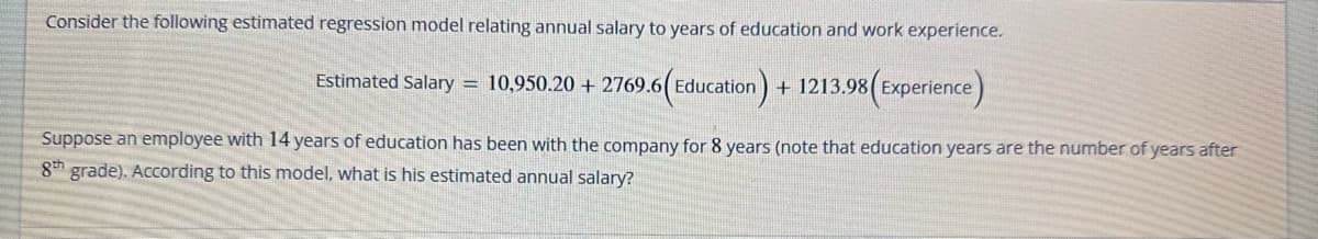 Consider the following estimated regression model relating annual salary to years of education and work experience.
Estimated Salary = 10,950.20 +2769.6(Education) + 1213.98(Experience)
Suppose an employee with 14 years of education has been with the company for 8 years (note that education years are the number of years after
8th grade). According to this model, what is his estimated annual salary?