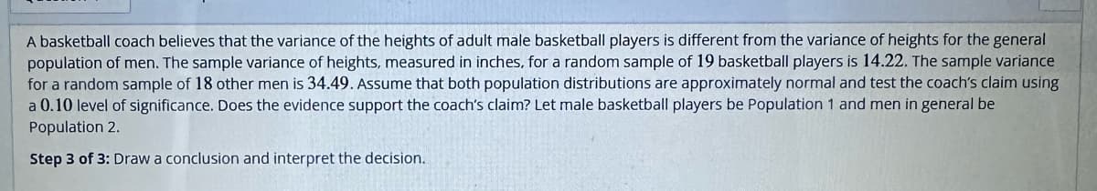 A basketball coach believes that the variance of the heights of adult male basketball players is different from the variance of heights for the general
population of men. The sample variance of heights, measured in inches, for a random sample of 19 basketball players is 14.22. The sample variance
for a random sample of 18 other men is 34.49. Assume that both population distributions are approximately normal and test the coach's claim using
a 0.10 level of significance. Does the evidence support the coach's claim? Let male basketball players be Population 1 and men in general be
Population 2.
Step 3 of 3: Draw a conclusion and interpret the decision.