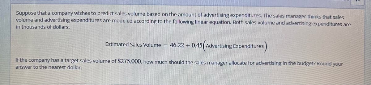 Suppose that a company wishes to predict sales volume based on the amount of advertising expenditures. The sales manager thinks that sales
volume and advertising expenditures are modeled according to the following linear equation. Both sales volume and advertising expenditures are
in thousands of dollars.
Estimated Sales Volume = 46.22 +0.45(Advertising Expenditures)
If the company has a target sales volume of $275,000, how much should the sales manager allocate for advertising in the budget? Round your
answer to the nearest dollar.