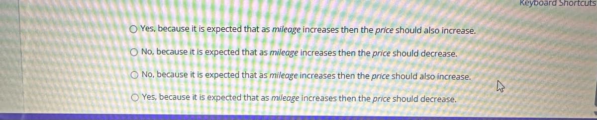OYes, because it is expected that as mileage increases then the price should also increase.
O No, because it is expected that as mileage increases then the price should decrease.
O No, because it is expected that as mileage increases then the price should also increase.
O Yes, because it is expected that as mileage increases then the price should decrease.
h
Keyboard Shortcuts