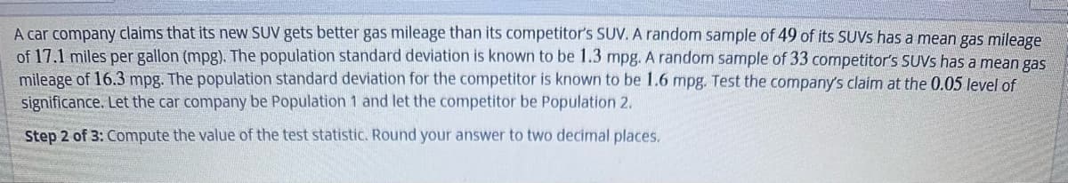 A car company claims that its new SUV gets better gas mileage than its competitor's SUV. A random sample of 49 of its SUVs has a mean gas mileage
of 17.1 miles per gallon (mpg). The population standard deviation is known to be 1.3 mpg. A random sample of 33 competitor's SUVS has a mean gas
mileage of 16.3 mpg. The population standard deviation for the competitor is known to be 1.6 mpg. Test the company's claim at the 0.05 level of
significance. Let the car company be Population 1 and let the competitor be Population 2.
Step 2 of 3: Compute the value of the test statistic. Round your answer to two decimal places.