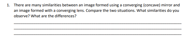 1. There are many similarities between an image formed using a converging (concave) mirror and
an image formed with a converging lens. Compare the two situations. What similarities do you
observe? What are the differences?
