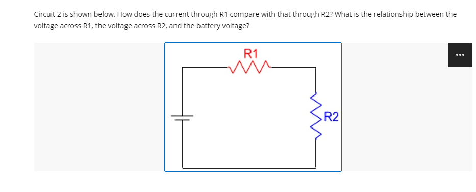Circuit 2 is shown below. How does the current through R1 compare with that through R2? What is the relationship between the
voltage across R1, the voltage across R2, and the battery voltage?
R1
R2

