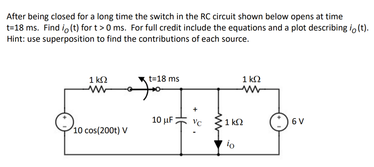 After being closed for a long time the switch in the RC circuit shown below opens at time
t=18 ms. Find io(t) for t> 0 ms. For full credit include the equations and a plot describing i, (t).
Hint: use superposition to find the contributions of each source.
1 k2
t=18 ms
1 kQ
+
10 µF
VC
1 k.
6 V
10 cos(200t) V
io

