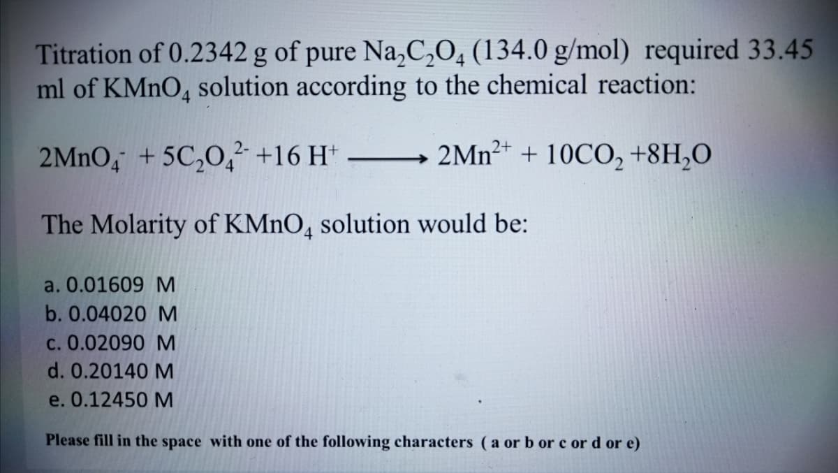 Titration of 0.2342 g of pure Na,C,O, (134.0 g/mol) required 33.45
ml of KMNO, solution according to the chemical reaction:
4.
2MNO, +5C,0 +16 H*
2MN2+ + 10CO, +8H,O
The Molarity of KMNO, solution would be:
a. 0.01609 M
b. 0.04020 M
c. 0.02090 M
d. 0.20140 M
e. 0.12450 M
Please fill in the space with one of the following characters ( a or b or c or d or e)
