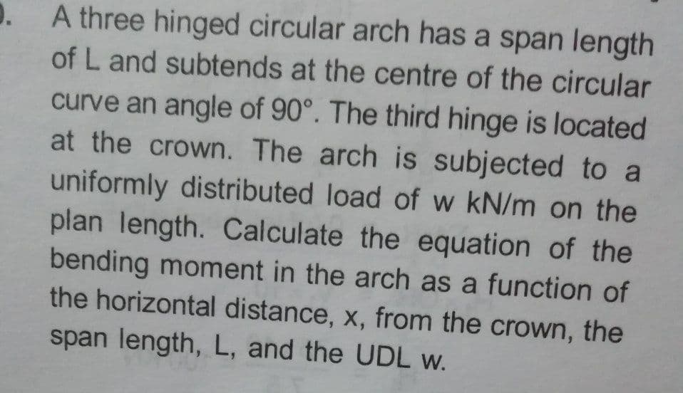 A three hinged circular arch has a span length
of L and subtends at the centre of the circular
curve an angle of 90°. The third hinge is located
at the crown. The arch is subjected to a
uniformly distributed load of w kN/m on the
plan length. Calculate the equation of the
bending moment in the arch as a function of
the horizontal distance, x, from the crown, the
span length, L, and the UDL w.
