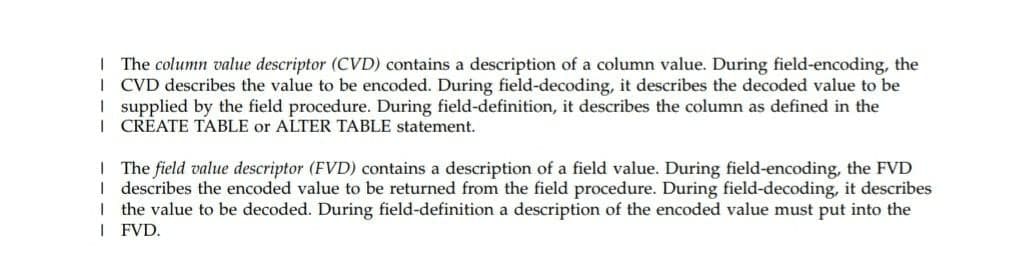 | The column value descriptor (CVD) contains a description of a column value. During field-encoding, the
| CVD describes the value to be encoded. During field-decoding, it describes the decoded value to be
I supplied by the field procedure. During field-definition, it describes the column as defined in the
| CREATE TABLE or ALTER TABLE statement.
| The field value descriptor (FVD) contains a description of a field value. During field-encoding, the FVD
I describes the encoded value to be returned from the field procedure. During field-decoding, it describes
I the value to be decoded. During field-definition a description of the encoded value must put into the
I FVD.
