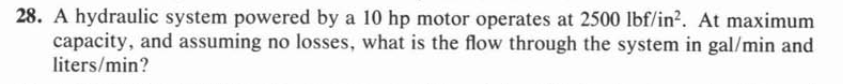 28. A hydraulic system powered by a 10 hp motor operates at 2500 lbf/in?. At maximum
capacity, and assuming no losses, what is the flow through the system in gal/min and
liters/min?
