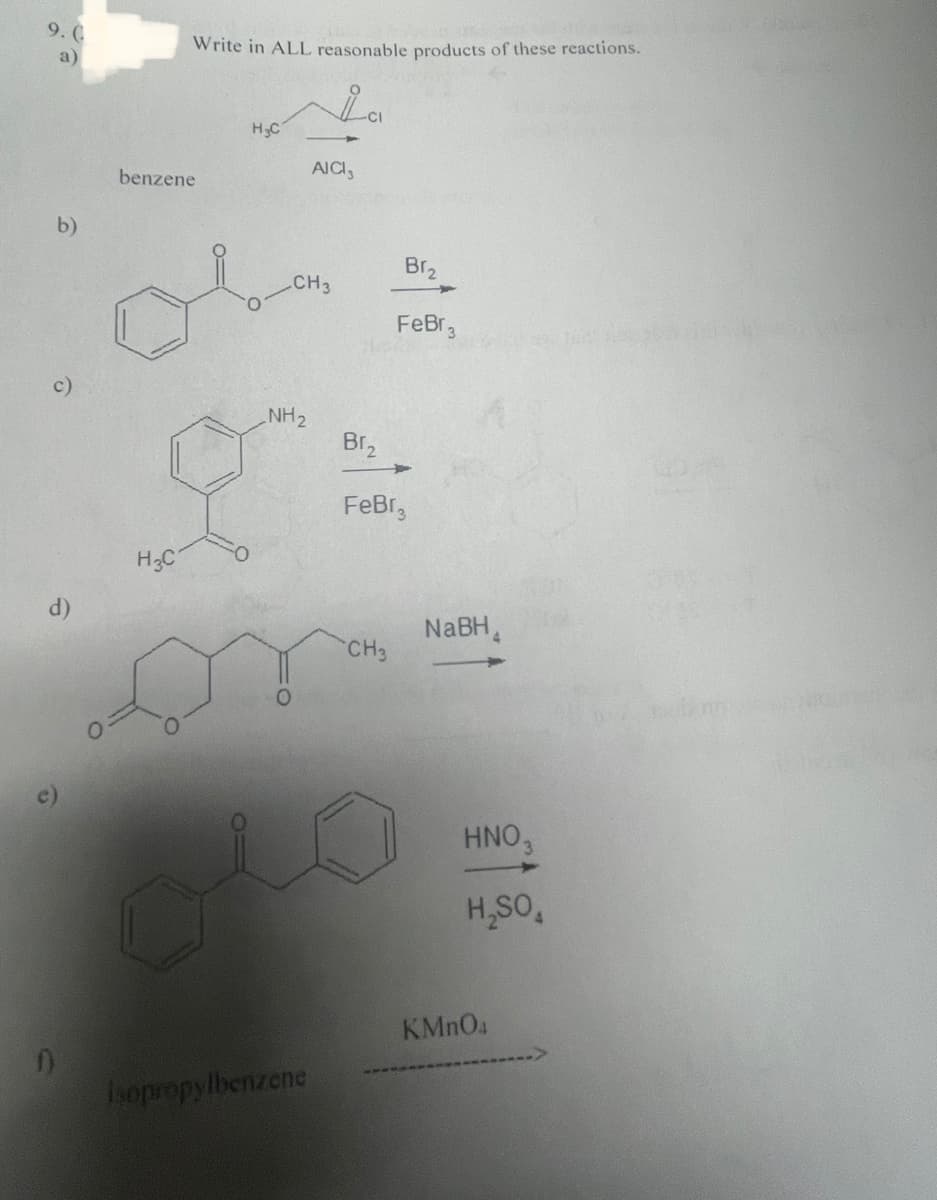 9.0
a)
b)
c)
d)
D
Write in ALL reasonable products of these reactions.
benzene
H3C
H₂C
NH₂
O
CH 3
AICI,
Isopropylbenzene
-CI
Br₂
FeBr
CH3
Br₂
FeBr 3
NaBH
HNO3
H₂SO4
KMnO4