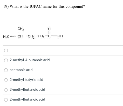19) What is the IUPAC name for this compound?
CH3
H3C-
-сн—сH,—CH2--с— он
O 2-methyl-4-butanoic acid
pentanoic acid
2-methyl butyric acid
3-methylbutanoic acid
O 2-methylbutanoic acid
