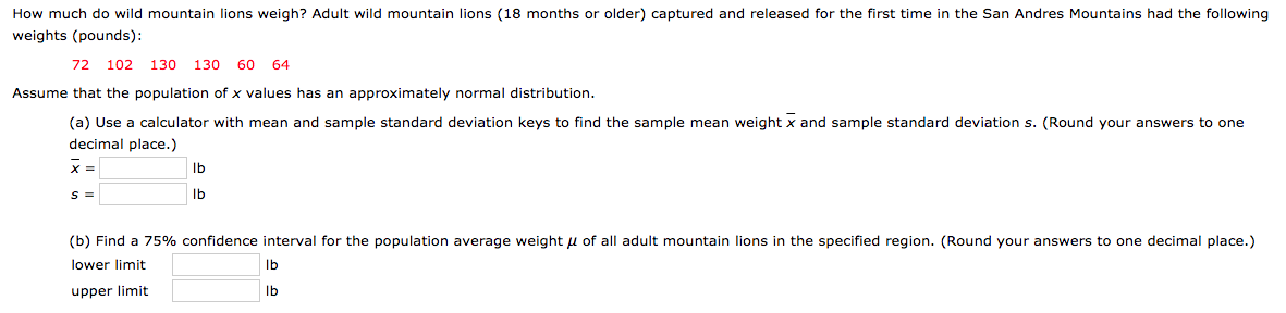 How much do wild mountain lions weigh? Adult wild mountain lions (18 months or older) captured and released for the first time in the San Andres Mountains had the following
weights (pounds):
72 102
Assume that the population of x values has an approximately normal distribution.
(a) Use a calculator with mean and sample standard deviation keys to find the sample mean weight x and sample standard deviation s. (Round your answers to one
60
130 130
64
decimal place.)
Ib
Ib
(b) Find a 75% confidence interval for the population average weight u of all adult mountain lions in the specified region. (Round your answers to one decimal place.)
lower limit
Ib
upper limit
Ib
