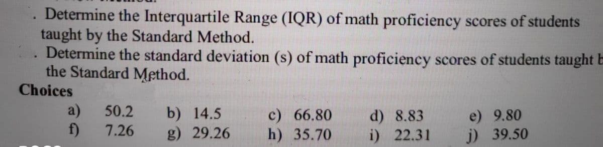 . Determine the Interquartile Range (IQR) of math proficiency scores of students
taught by the Standard Method.
Determine the standard deviation (s) of math proficiency scores of students taught E
the Standard Method.
Choices
a)
50.2
b) 14.5
g) 29.26
c) 66.80
h) 35.70
d) 8.83
i) 22.31
e) 9.80
f)
7.26
j) 39.50
