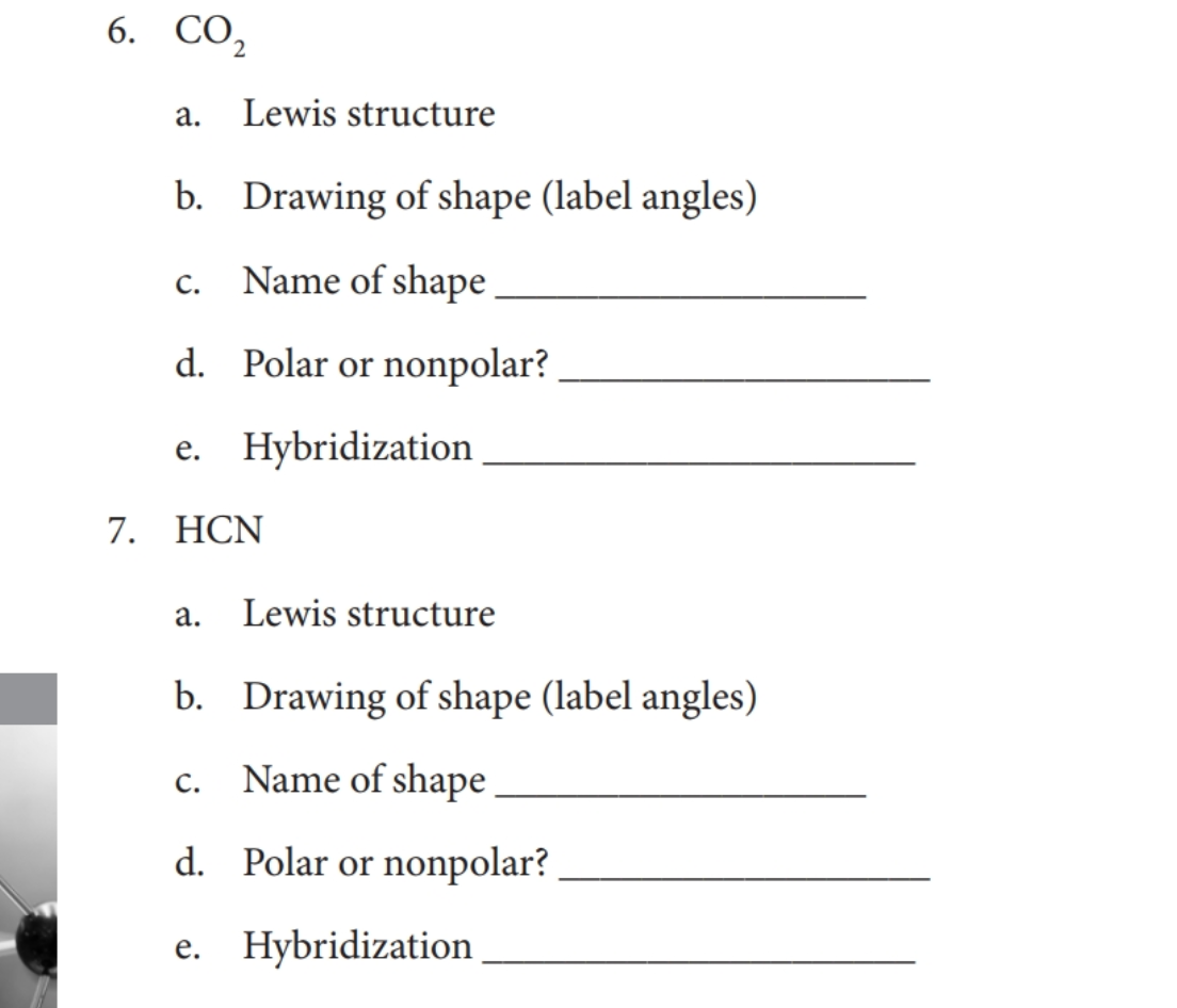 6. СО,
а.
Lewis structure
b. Drawing of shape (label angles)
Name of shape
С.
d. Polar or nonpolar?
e. Hybridization
7. HCN
а.
Lewis structure
b. Drawing of shape (label angles)
С.
Name of shape
d. Polar or nonpolar?
e. Hybridization
