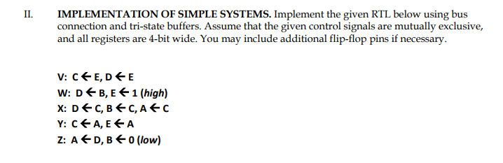 II.
IMPLEMENTATION OF SIMPLE SYSTEMS. Implement the given RTL below using bus
connection and tri-state buffers. Assume that the given control signals are mutually exclusive,
and all registers are 4-bit wide. You may include additional flip-flop pins if necessary.
V: CE, DE
W: DB, E1 (high)
X: DEC, BC, AFC
Y: C← A, E A
Z: AD, B←0 (low)