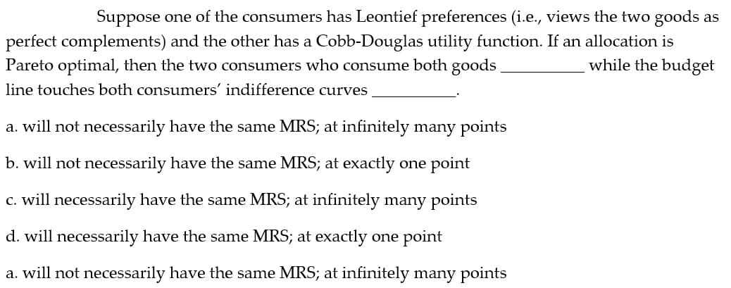 Suppose one of the consumers has Leontief preferences (i.e., views the two goods as
perfect complements) and the other has a Cobb-Douglas utility function. If an allocation is
Pareto optimal, then the two consumers who consume both goods
while the budget
line touches both consumers' indifference curves
a. will not necessarily have the same MRS; at infinitely many points
b. will not necessarily have the same MRS; at exactly one point
c. will necessarily have the same MRS; at infinitely many points
d. will necessarily have the same MRS; at exactly one point
a. will not necessarily have the same MRS; at infinitely many points