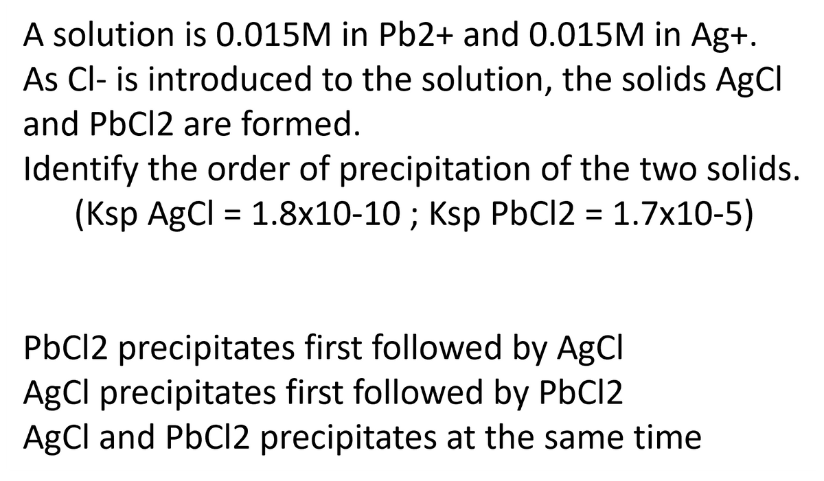 A solution is 0.015M in Pb2+ and 0.015M in Ag+.
As Cl- is introduced to the solution, the solids AgCl
and PbCl2 are formed.
Identify the order of precipitation of the two solids.
(Ksp AgCl = 1.8x10-10 ; Ksp PbCl2 = 1.7x10-5)
PbCl2 precipitates first followed by AgCl
AgCl precipitates first followed by PbCl2
AgCl and PbCl2 precipitates at the same time