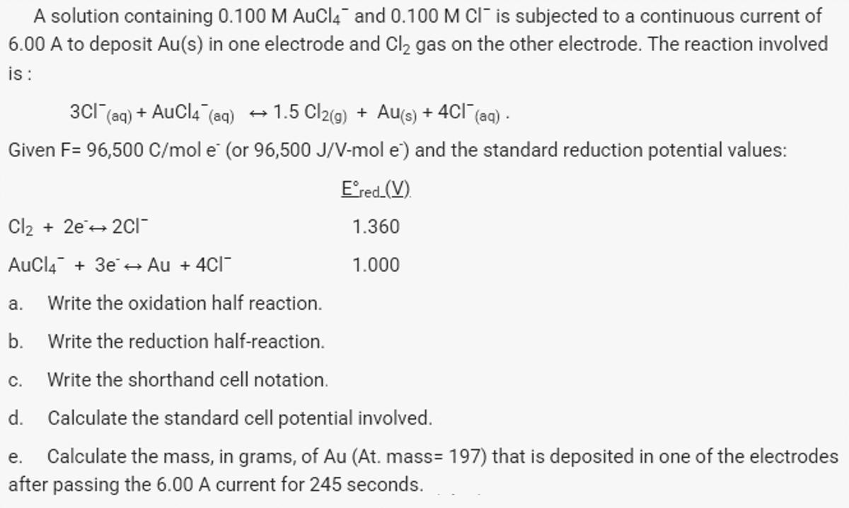 A solution containing 0.100 M AuCl4 and 0.100 M CI is subjected to a continuous current of
6.00 A to deposit Au(s) in one electrode and Cl₂ gas on the other electrode. The reaction involved
is :
3CI (aq) + AuCl4 (aq) →1.5 Cl2(g) + Au(s) + 4Cl¯(aq).
Given F= 96,500 C/mol e (or 96,500 J/V-mol e) and the standard reduction potential values:
Cl₂ + 2e2Cl¯
AuCl4 + 3e → Au + 4Cl¯
a.
b.
C.
Write the oxidation half reaction.
Write the reduction half-reaction.
Write the shorthand cell notation.
Eᵒred_(V)
1.360
1.000
d. Calculate the standard cell potential involved.
e. Calculate the mass, in grams, of Au (At. mass= 197) that is deposited in one of the electrodes
after passing the 6.00 A current for 245 seconds.