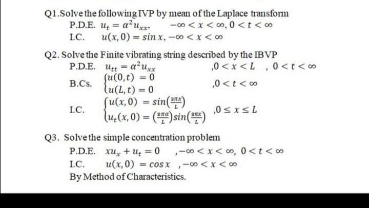 Q1.Solve the following IVP by mean of the Laplace transform
P.D.E. u a²uxx -00<X<0,0<t<o
I.C.
u(x,0) = sinx, -∞ < x <∞
Q2. Solve the Finite vibrating string described by the IBVP
P.D.E.
ut a²uxx
=
B.Cs.
(u(0,t) = 0
lu(L, t) = 0
I.C.
(u(x,0) = sin(¹)
\u(x,0)= (EG)sin(E)
Q3. Solve the simple concentration problem
,0<x<L, 0 < t <∞
,0 < t <∞0
,0 ≤x≤L
P.D.E. xu+u = 0,00<x<∞, 0<t<∞
I.C.
u(x,0) = cos x, -∞0 < x <∞
By Method of Characteristics.