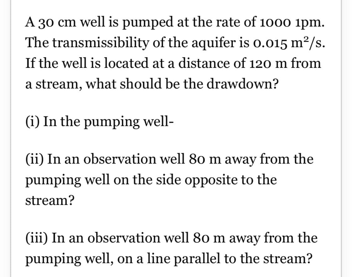 A 30 cm well is pumped at the rate of 1000 ipm.
The transmissibility of the aquifer is o.015 m²/s.
If the well is located at a distance of 120 m from
a stream, what should be the drawdown?
(i) In the pumping well-
(ii) In an observation well 80 m away from the
pumping well on the side opposite to the
stream?
(iii) In an observation well 80 m away from the
pumping well, on a line parallel to the stream?
