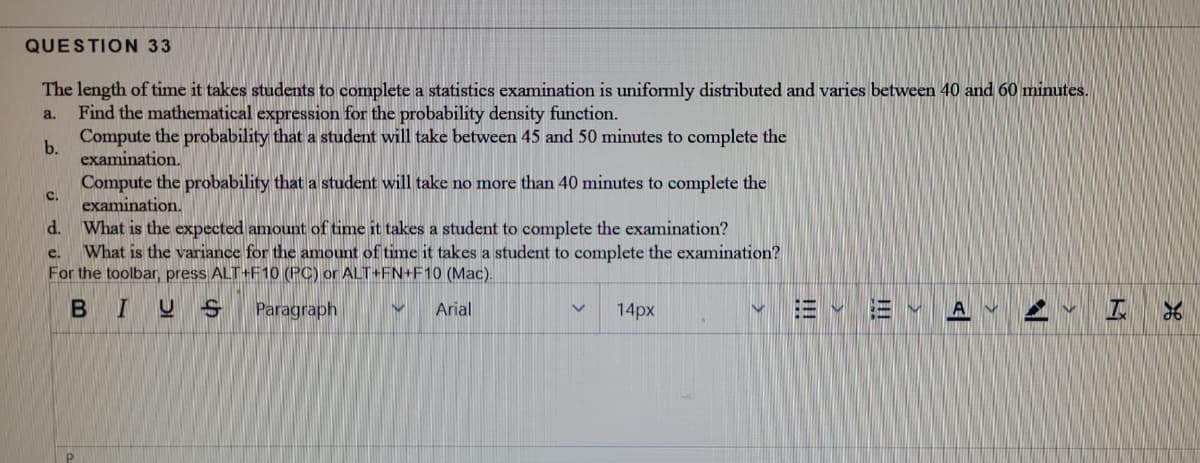 QUESTION 33
The length of time it takes students to complete a statistics examination is uniformly distributed and varies between 40 and 60 minutes.
Find the mathematical expression for the probability density function.
a.
Compute the probability that a student will take between 45 and 50 minutes to complete the
b.
examination.
Compute the probability that a student will take no more than 40 minutes to complete the
examination.
What is the expected amount of time it takes a student to complete the examination?
What is the variance for the amount of time it takes a student to complete the examination?
For the toolbar, press ALT+F10 (PC) or ALT+FN+F10 (Mac).
C.
d.
e.
B I
Paragraph
Arial
14px
