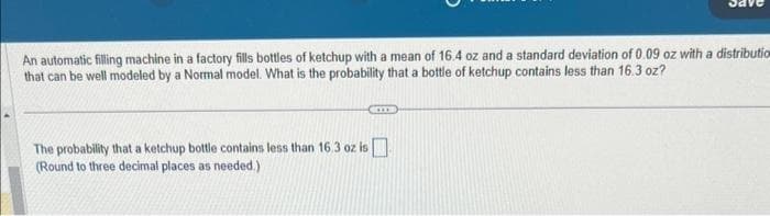 An automatic filling machine in a factory fills bottles of ketchup with a mean of 16.4 oz and a standard deviation of 0.09 oz with a distribution
that can be well modeled by a Normal model. What is the probability that a bottle of ketchup contains less than 16.3 oz?
The probability that a ketchup bottle contains less than 16.3 oz is
(Round to three decimal places as needed.)