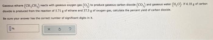 Gaseous ethane (CH, CH,) reacts with gaseous oxygen gas (0,) to produce gaseous carbon dioxide (CO,) and gaseous water (H,O). Ir 4.18 g of carbon
dioxide is produced from the reaction of 5.71 g of ethane and 37.5 g of oxygen gas, calculate the percent yield of carbon dioxide.
Be sure your answer has the correct number of significant digits in it.
