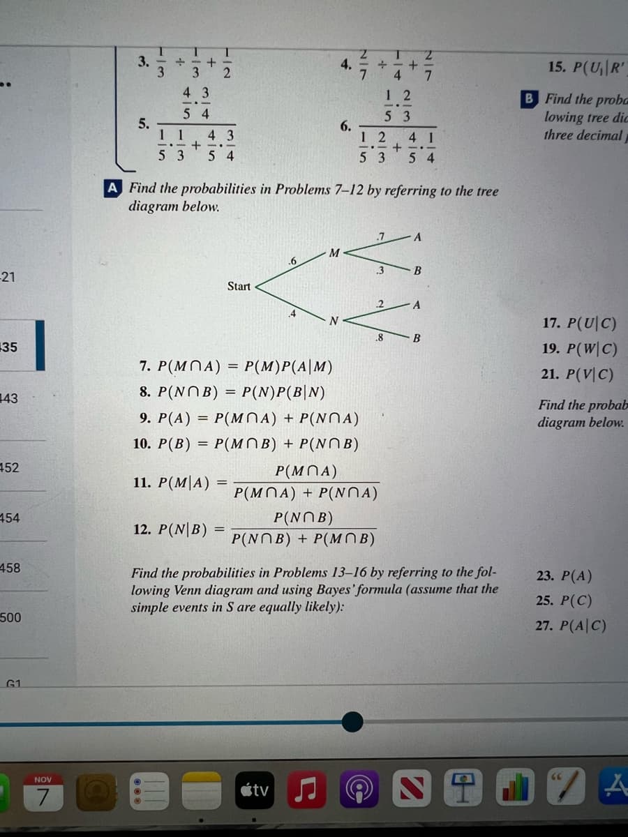 -21
35
143
452
454
458
500
G1
NOV
7
3.
5.
T
3
+
T
+
4 3
54
TIN
2
1 1 43
--+
53 54
12. P(NB)
Start
=
.6
4
M
4.
N
tv
6.
2/7
A Find the probabilities in Problems 7-12 by referring to the tree
diagram below.
7. P(MOA)
P(M)P(A|M)
8. P(NOB)
P(N)P(B|N)
9. P(A) = P(MOA) + P(NA)
10. P(B) =
= P(MNB) + P(NB)
11. P(MIA)
T
+-+
4
P(NOB)
P(NOB) + P(MOB)
12
12
41
-+-..
53 54
P(MMA)
P(MOA) + P(NMA)
-in
53
.7
.3
2/3
.8
A
B
2/7
A
B
Find the probabilities in Problems 13-16 by referring to the fol-
lowing Venn diagram and using Bayes' formula (assume that the
simple events in S are equally likely):
15. P(U₁R'
B Find the proba
lowing tree did
three decimal
17. P(UIC)
19. P(W|C)
21. P(VIC)
Find the probab
diagram below.
23. P(A)
25. P(C)
27. P(A C)
A