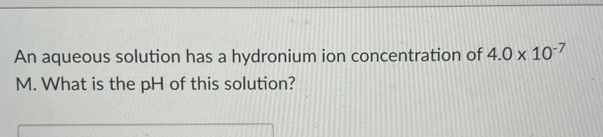 An aqueous solution has a hydronium ion concentration of 4.0 x 10-7
M. What is the pH of this solution?
