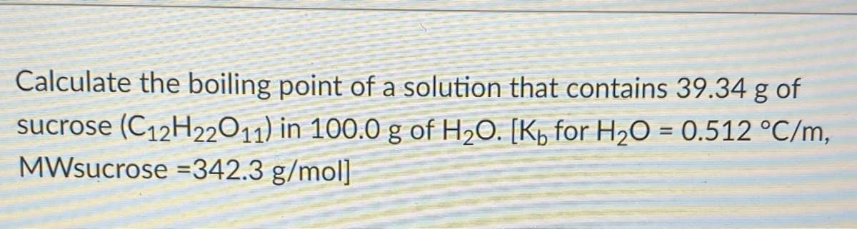 Calculate the boiling point of a solution that contains 39.34 g of
sucrose (C12H22011) in 100.0 g of H,O. [K, for H2O = 0.512 °C/m,
MWsucrose =342.3 g/mol]
%3D

