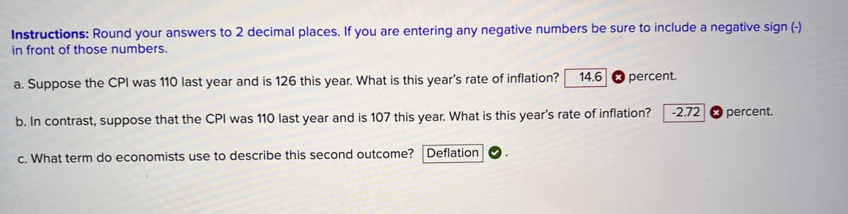 Instructions: Round your answers to 2 decimal places. If you are entering any negative numbers be sure to include a negative sign (-)
in front of those numbers.
a. Suppose the CPI was 110 last year and is 126 this year. What is this year's rate of inflation?
14.6 percent.
b. In contrast, suppose that the CPI was 110 last year and is 107 this year. What is this year's rate of inflation?
-2.72 percent.
c. What term do economists use to describe this second outcome? Deflation