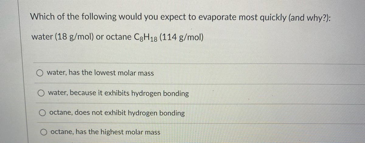 Which of the following would you expect to evaporate most quickly (and why?):
water (18 g/mol) or octane C8H18 (114 g/mol)
water, has the lowest molar mass
water, because it exhibits hydrogen bonding
octane, does not exhibit hydrogen bonding
octane, has the highest molar mass
