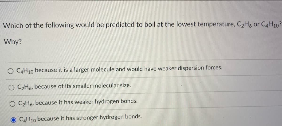 Which of the following would be predicted to boil at the lowest temperature, C2H6 or C4H10?
Why?
O C4H10 because it is a larger molecule and would have weaker dispersion forces.
O CH6, because of its smaller molecular size.
O CH6, because it has weaker hydrogen bonds.
C4H10 because it has stronger hydrogen bonds.
