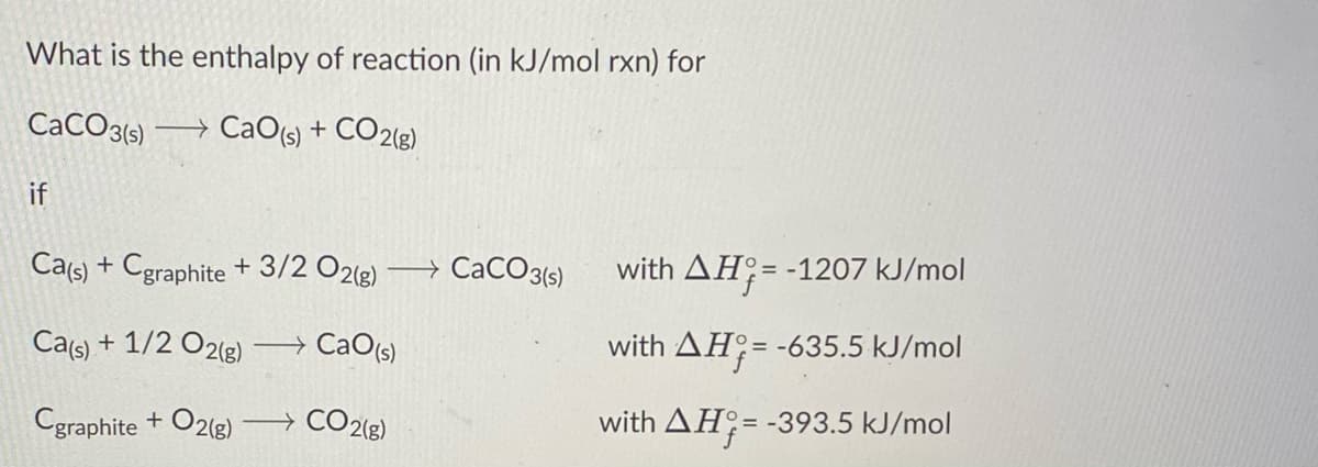 What is the enthalpy of reaction (in kJ/mol rxn) for
CACO3{5)
→ CaO(s) + CO2(g)
if
Ca(s) + Cgraphite + 3/2 O21g)
→ CaCO3(s)
with AH;= -1207 kJ/mol
Ca(s) + 1/2 O2(g) CaO(s)
with AH;= -635.5 kJ/mol
Cgraphite + O2(g)
→ CO2{g)
with AH;= -393.5 kJ/mol

