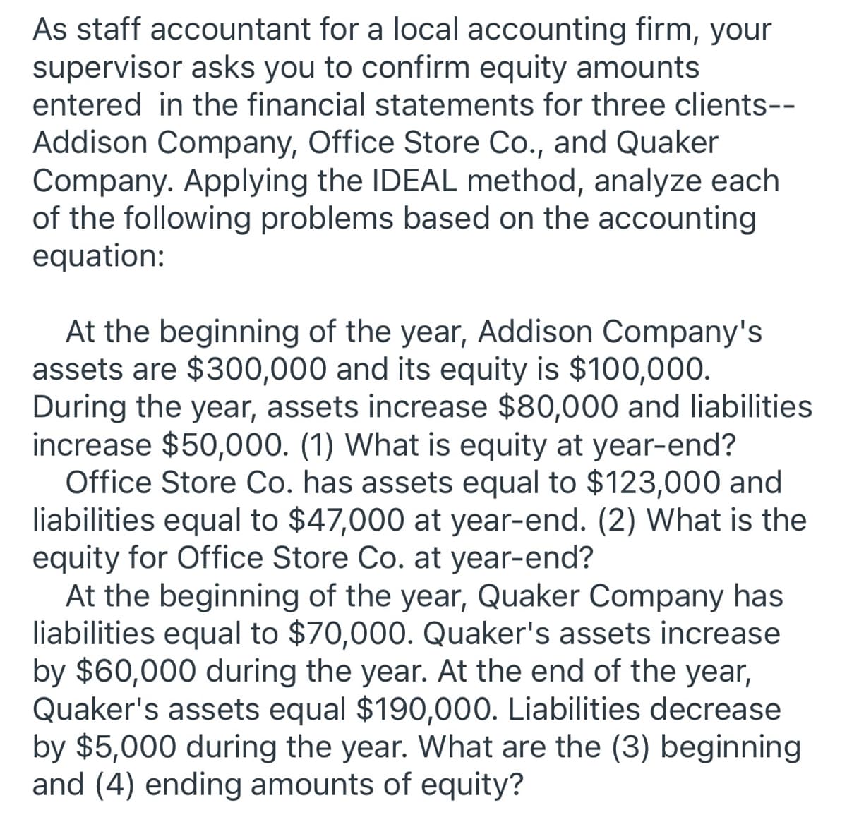 As staff accountant for a local accounting firm, your
supervisor asks you to confirm equity amounts
entered in the financial statements for three clients--
Addison Company, Office Store Co., and Quaker
Company. Applying the IDEAL method, analyze each
of the following problems based on the accounting
equation:
At the beginning of the year, Addison Company's
assets are $300,000 and its equity is $100,000.
During the year, assets increase $80,000 and liabilities
increase $50,000. (1) What is equity at year-end?
Office Store Co. has assets equal to $123,000 and
liabilities equal to $47,000 at year-end. (2) What is the
equity for Office Store Co. at year-end?
At the beginning of the year, Quaker Company has
liabilities equal to $70,000. Quaker's assets increase
by $60,000 during the year. At the end of the year,
Quaker's assets equal $190,000. Liabilities decrease
by $5,000 during the year. What are the (3) beginning
and (4) ending amounts of equity?