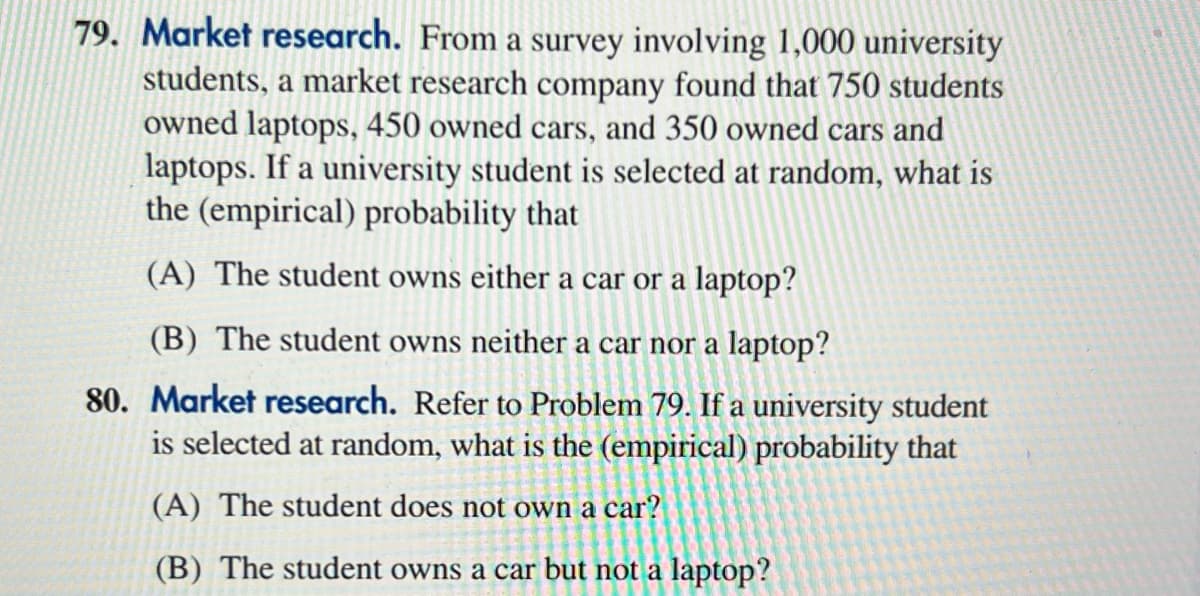 79. Market research. From a survey involving 1,000 university
students, a market research company found that 750 students
owned laptops, 450 owned cars, and 350 owned cars and
laptops. If a university student is selected at random, what is
the (empirical) probability that
(A) The student owns either a car or a laptop?
(B) The student owns neither a car nor a laptop?
80. Market research. Refer to Problem 79. If a university student
is selected at random, what is the (empirical) probability that
(A) The student does not own a car?
(B) The student owns a car but not a laptop?