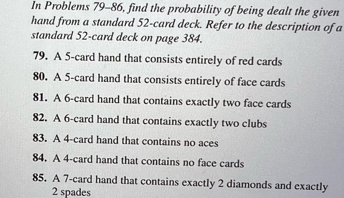 In Problems 79-86, find the probability of being dealt the given
hand from a standard 52-card deck. Refer to the description of a
standard 52-card deck on page 384.
79. A 5-card hand that consists entirely of red cards
80. A 5-card hand that consists entirely of face cards
81. A 6-card hand that contains exactly two face cards
82. A 6-card hand that contains exactly two clubs
83. A 4-card hand that contains no aces
84. A 4-card hand that contains no face cards
85. A 7-card hand that contains exactly 2 diamonds and exactly
2 spades