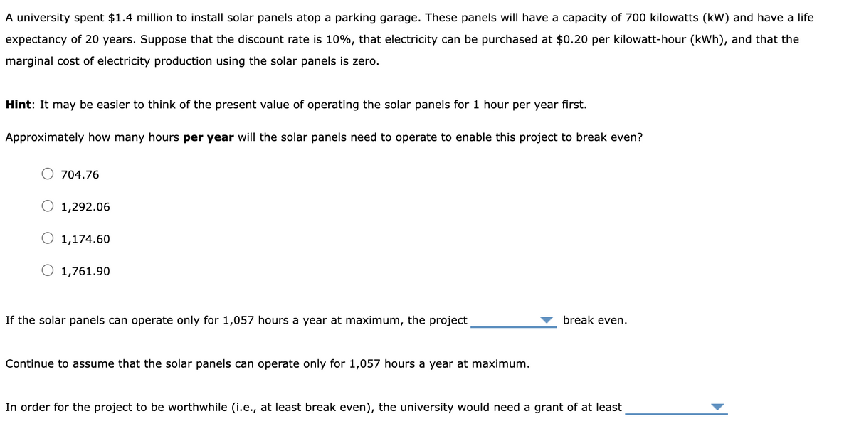 A university spent $1.4 million to install solar panels atop a parking garage. These panels will have a capacity of 700 kilowatts (kW) and have a life
expectancy of 20 years. Suppose that the discount rate is 10%, that electricity can be purchased at $0.20 per kilowatt-hour (kWh), and that the
marginal cost of electricity production using the solar panels is zero.
Hint: It may be easier to think of the present value of operating the solar panels for 1 hour per year first.
Approximately how many hours per year will the solar panels need to operate to enable this project to break even?
704.76
O 1,292.06
1,174.60
1,761.90
break even.
If the solar panels can operate only for 1,057 hours a year at maximum, the project
Continue to assume that the solar panels can operate only for 1,057 hours a year at maximum.
In order for the project to be worthwhile (i.e., at least break even), the university would need a grant of at least