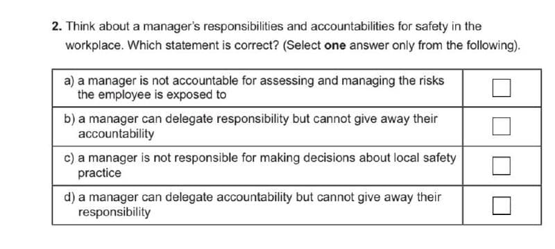 2. Think about a manager's responsibilities and accountabilities for safety in the
workplace. Which statement is correct? (Select one answer only from the following).
a) a manager is not accountable for assessing and managing the risks
the employee is exposed to
b) a manager can delegate responsibility but cannot give away their
accountability
c) a manager is not responsible for making decisions about local safety
practice
d) a manager can delegate accountability but cannot give away their
responsibility
