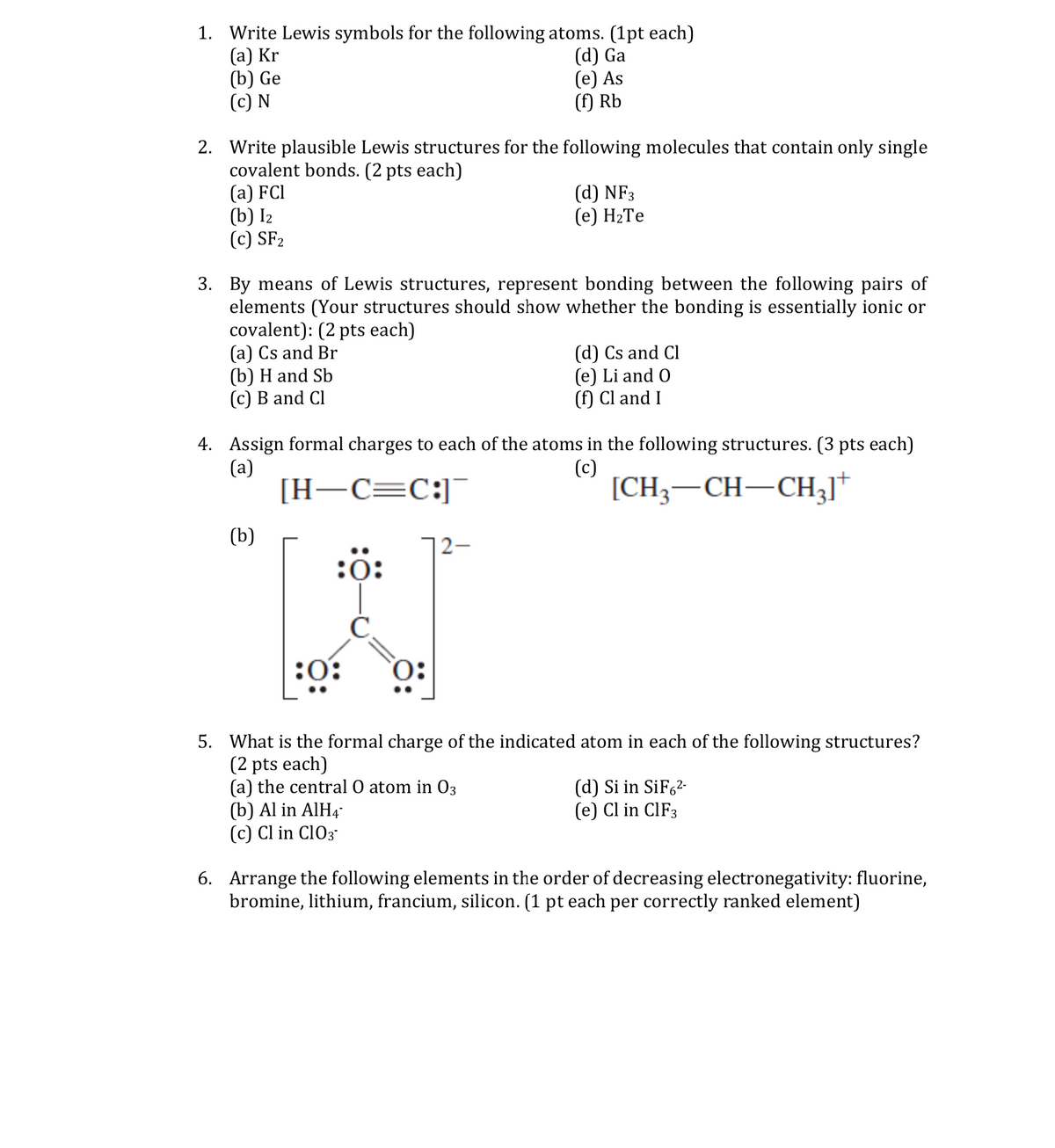 1. Write Lewis symbols for the following atoms. (1pt each)
(a) Kr
(b) Ge
(c) N
(d) Ga
(e) As
(f) Rb
2. Write plausible Lewis structures for the following molecules that contain only single
covalent bonds. (2 pts each)
(а) FCI
(b) I2
(c) SF2
(d) NF3
(е) Н-Те
3. By means of Lewis structures, represent bonding between the following pairs of
elements (Your structures should show whether the bonding is essentially ionic or
covalent): (2 pts each)
(a) Cs and Br
(b) H and Sb
(c) B and Cl
(d) Cs and Cl
(e) Li and O
(f) Cl and I
4. Assign formal charges to each of the atoms in the following structures. (3 pts each)
(a)
[H–C=C:]¯
(c)
[CH3–CH-CH3]*
(b)
|2–
:0:
:0:
5. What is the formal charge of the indicated atom in each of the following structures?
(2 pts each)
(a) the central O atom in 03
(b) Al in AIH4-
(c) Cl in Cl03
(d) Si in SiF62-
(e) Cl in CIF3
6. Arrange the following elements in the order of decreasing electronegativity: fluorine,
bromine, lithium, francium, silicon. (1 pt each per correctly ranked element)
ö:
