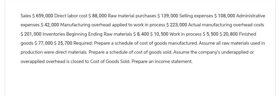 Sales $ 659,000 Direct labor cost $ 88,000 Raw material purchases $ 139,000 Selling expenses $ 108,000 Administrative
expenses $ 42,000 Manufacturing overhead applied to work in process $ 223,000 Actual manufacturing overhead costs
$201,000 Inventories Beginning Ending Raw materials $ 8,400 $ 10, 500 Work in process $ 5,500 $ 20,800 Finished
goods $ 77,000 $25,700 Required: Prepare a schedule of cost of goods manufactured. Assume all raw materials used in
production were direct materials. Prepare a schedule of cost of goods sold. Assume the company's underapplied or
overapplied overhead is closed to Cost of Goods Sold. Prepare an income statement.