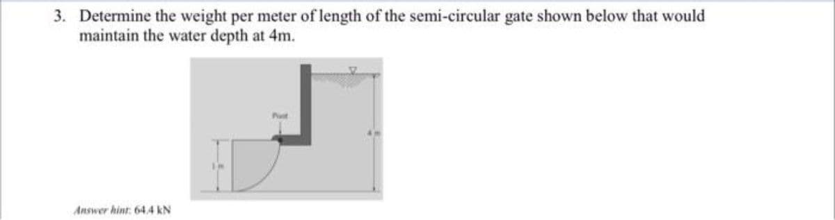 3. Determine the weight per meter of length of the semi-circular gate shown below that would
maintain the water depth at 4m.
Pt
Answer hint 64,4 kN
