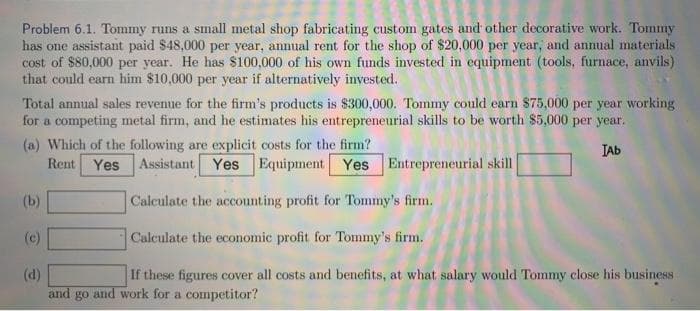 Problem 6.1. Tommy runs a small metal shop fabricating custom gates and other decorative work. Tommy
has one assistant paid $48,000 per year, annual rent for the shop of $20,000 per year, and annual materials
cost of $80,000 per year. He has $100,000 of his own funds invested in equipment (tools, furnace, anvils)
that could earn him $10,000 per year if alternatively invested.
Total annual sales revenue for the firm's products is $300,000. Tommy could earn 875,000 per year working
for a competing metal firm, and he estimates his entrepreneurial skills to be worth $5,000 per year.
(a) Which of the following are explicit costs for the firm?
Rent Yes
IAb
Assistant Yes Equipment Yes Entrepreneurial skill
(b)
Calculate the accounting profit for Tommy's firm.
(c)
Calculate the economic profit for Tommy's firm.
(d)
and
If these figures cover all costs and benefits, at what salary would Tommy close his business
and work for a competitor?
go
