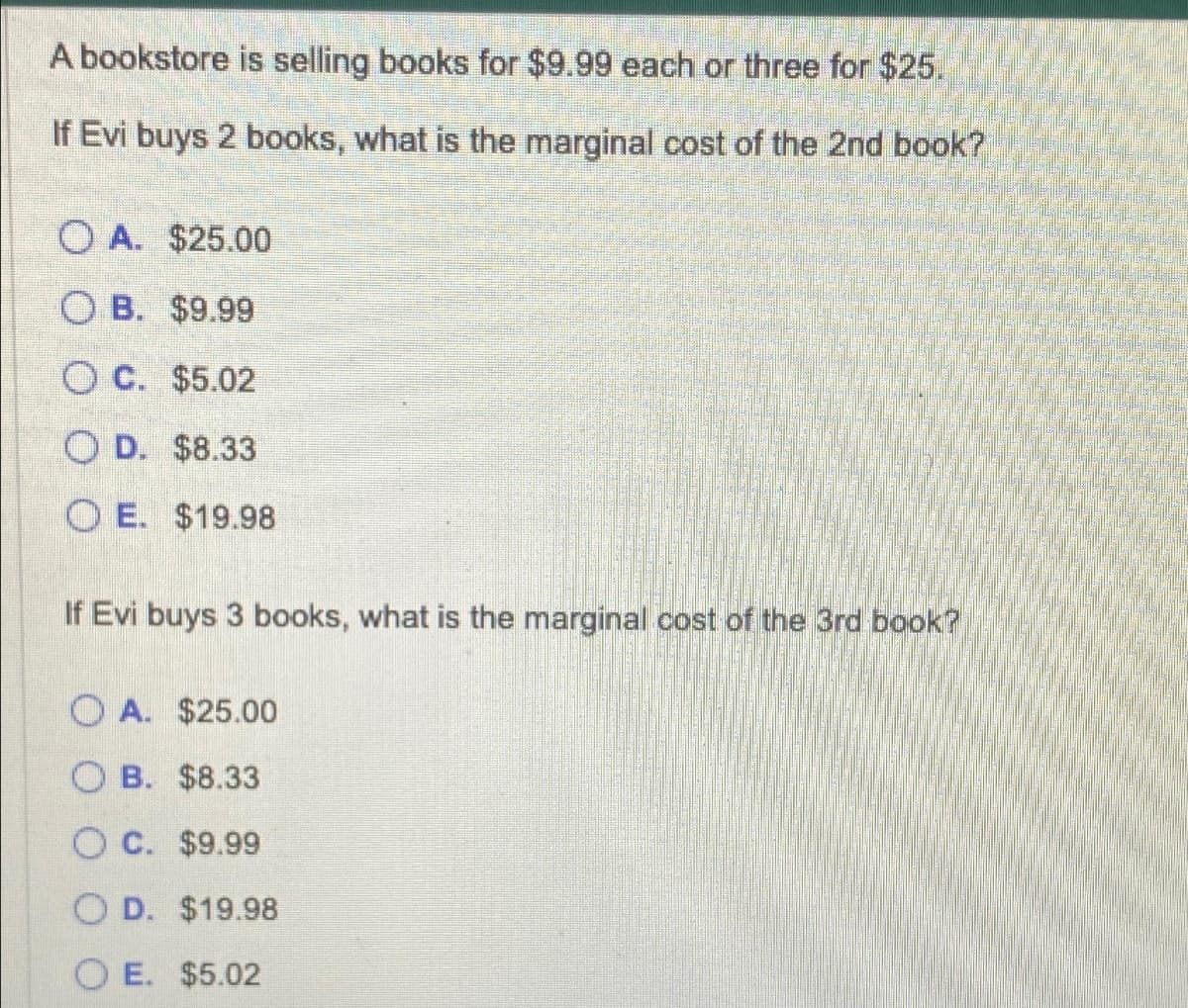 A bookstore is selling books for $9.99 each or three for $25.
If Evi buys 2 books, what is the marginal cost of the 2nd book?
OA. $25.00
OB. $9.99
OC. $5.02
OD. $8.33
OE. $19.98
If Evi buys 3 books, what is the marginal cost of the 3rd book?
OA. $25.00
OB. $8.33
OC. $9.99
OD. $19.98
OE. $5.02