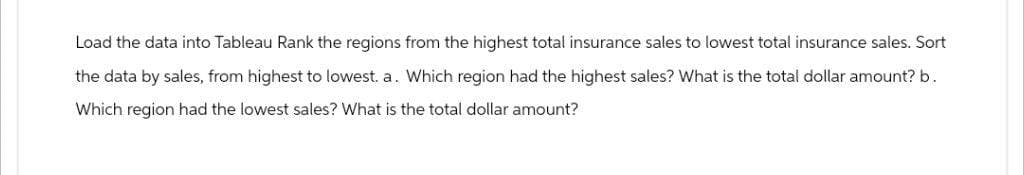 Load the data into Tableau Rank the regions from the highest total insurance sales to lowest total insurance sales. Sort
the data by sales, from highest to lowest. a. Which region had the highest sales? What is the total dollar amount? b.
Which region had the lowest sales? What is the total dollar amount?
