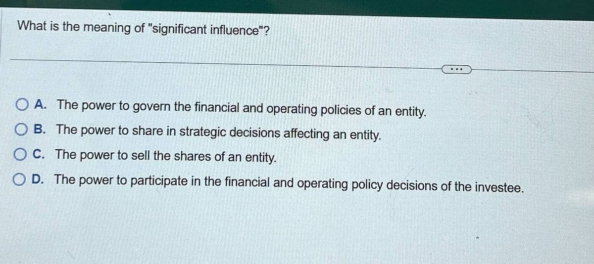 What is the meaning of "significant influence"?
OA. The power to govern the financial and operating policies of an entity.
OB. The power to share in strategic decisions affecting an entity.
OC. The power to sell the shares of an entity.
OD. The power to participate in the financial and operating policy decisions of the investee.