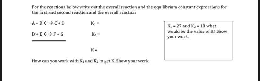For the reactions below write out the overall reaction and the equilibrium constant expressions for
the first and second reaction and the overall reaction
A+B+ →C + D
K =
K1 = 27 and K2 = 10 what
would be the value of K? Show
D+E +→F+ G
K2 =
your work.
K=
How can you work with K1 and K2 to get K. Show your work.
