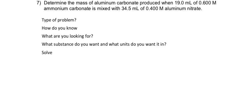 7) Determine the mass of aluminum carbonate produced when 19.0 mL of 0.600 M
ammonium carbonate is mixed with 34.5 mL of 0.400 M aluminum nitrate.
Type of problem?
How do you know
What are you looking for?
What substance do you want and what units do you want it in?
Solve

