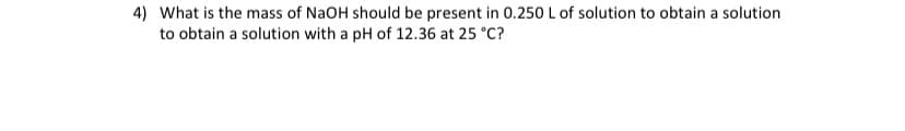 4) What is the mass of NaOH should be present in 0.250 L of solution to obtain a solution
to obtain a solution with a pH of 12.36 at 25 °C?
