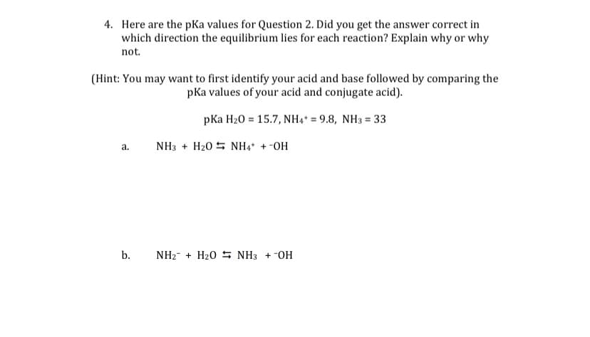 4. Here are the pKa values for Question 2. Did you get the answer correct in
which direction the equilibrium lies for each reaction? Explain why or why
not.
(Hint: You may want to first identify your acid and base followed by comparing the
pKa values of your acid and conjugate acid).
pKa H20 = 15.7, NH4* = 9.8, NH3 = 33
a.
NH3 + H20 5 NH4* + -OH
b.
NH2- + H20 5 NH3 + -OH
